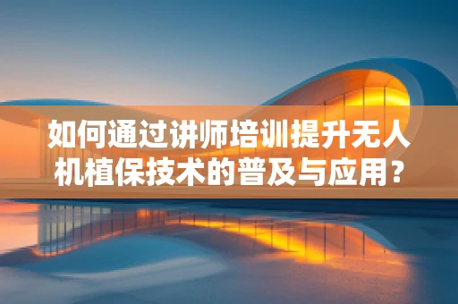 如何通过讲师培训提升无人机植保技术的普及与应用？