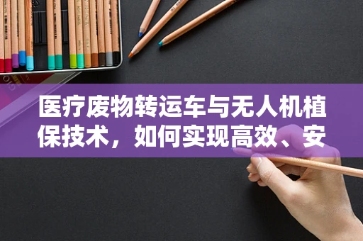 医疗废物转运车与无人机植保技术，如何实现高效、安全的废物处理？