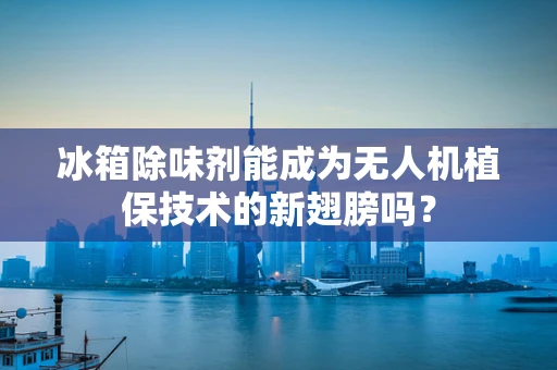 冰箱除味剂能成为无人机植保技术的新翅膀吗？