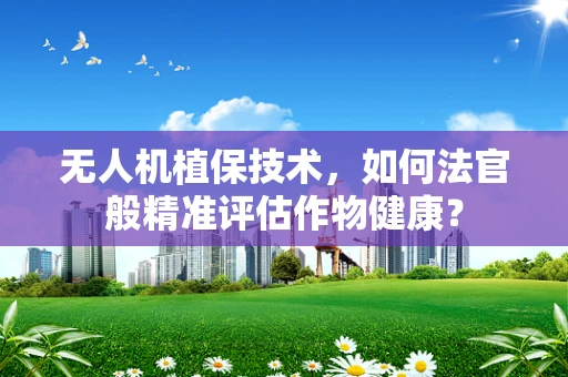 无人机植保技术，如何法官般精准评估作物健康？