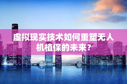 虚拟现实技术如何重塑无人机植保的未来？