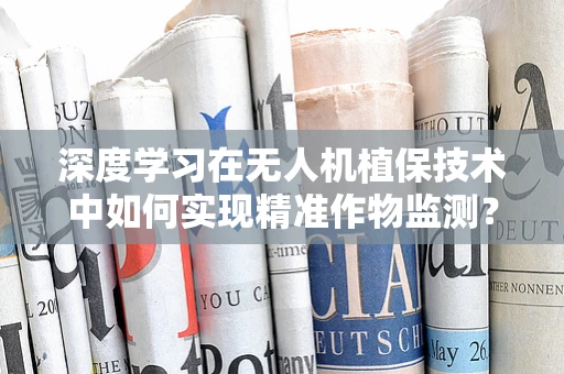 深度学习在无人机植保技术中如何实现精准作物监测？