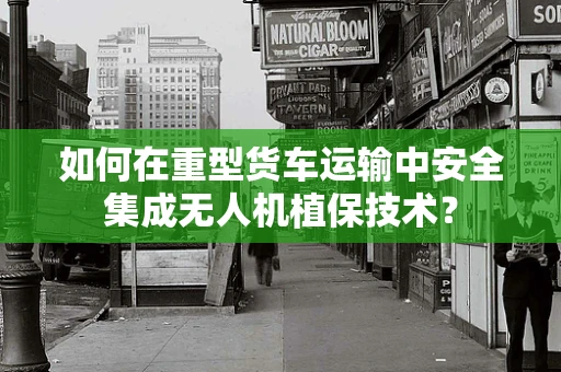 如何在重型货车运输中安全集成无人机植保技术？