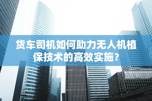 货车司机如何助力无人机植保技术的高效实施？
