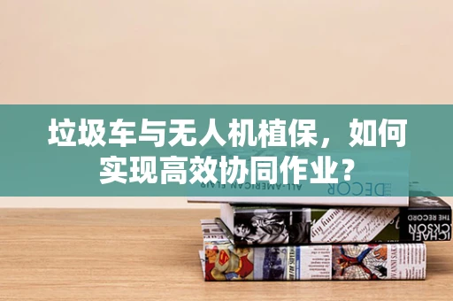 垃圾车与无人机植保，如何实现高效协同作业？