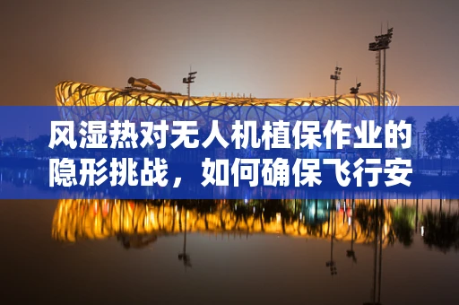 风湿热对无人机植保作业的隐形挑战，如何确保飞行安全与作物健康？