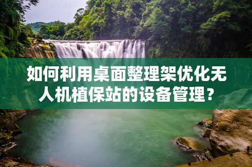 如何利用桌面整理架优化无人机植保站的设备管理？