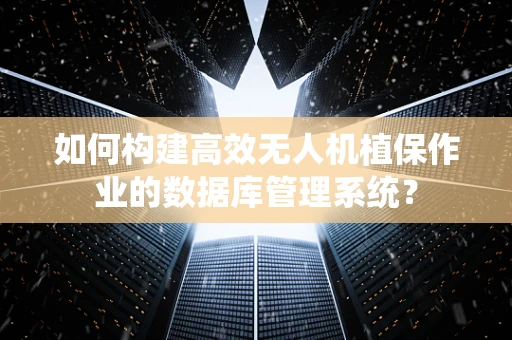 如何构建高效无人机植保作业的数据库管理系统？
