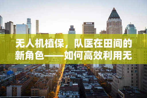 无人机植保，队医在田间的新角色——如何高效利用无人机进行作物健康监测？