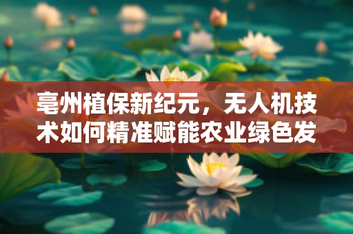 亳州植保新纪元，无人机技术如何精准赋能农业绿色发展？