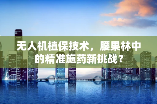 无人机植保技术，腰果林中的精准施药新挑战？