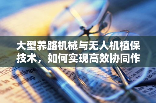 大型养路机械与无人机植保技术，如何实现高效协同作业？