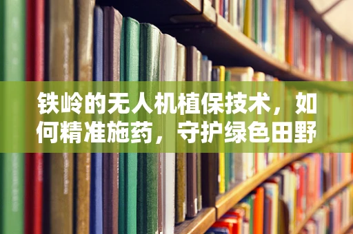铁岭的无人机植保技术，如何精准施药，守护绿色田野？