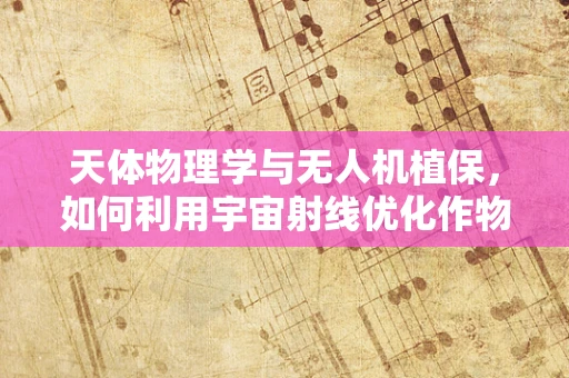 天体物理学与无人机植保，如何利用宇宙射线优化作物监测？