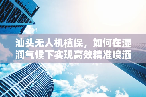 汕头无人机植保，如何在湿润气候下实现高效精准喷洒？
