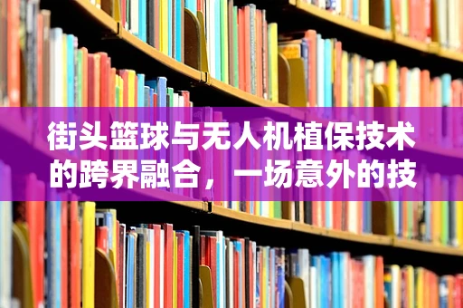 街头篮球与无人机植保技术的跨界融合，一场意外的技术革新？