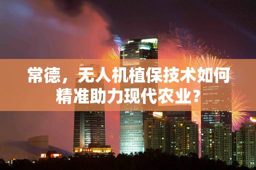 常德，无人机植保技术如何精准助力现代农业？