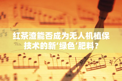 红茶渣能否成为无人机植保技术的新‘绿色’肥料？