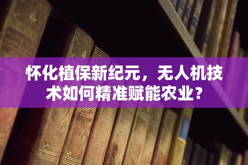 怀化植保新纪元，无人机技术如何精准赋能农业？