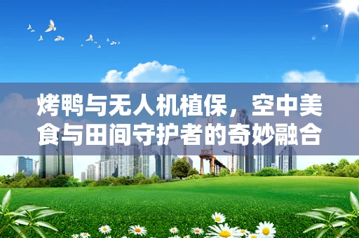 烤鸭与无人机植保，空中美食与田间守护者的奇妙融合