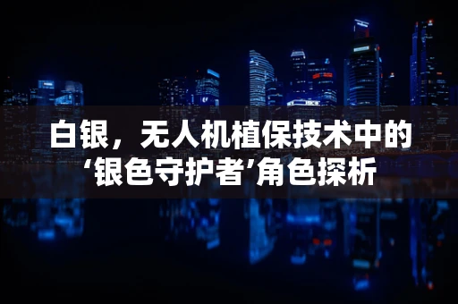 白银，无人机植保技术中的‘银色守护者’角色探析