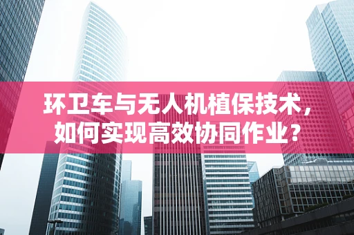 环卫车与无人机植保技术，如何实现高效协同作业？
