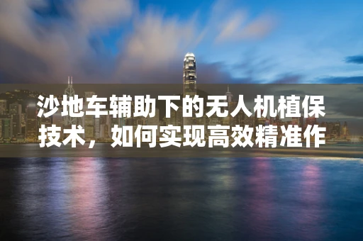 沙地车辅助下的无人机植保技术，如何实现高效精准作业？