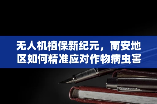 无人机植保新纪元，南安地区如何精准应对作物病虫害？