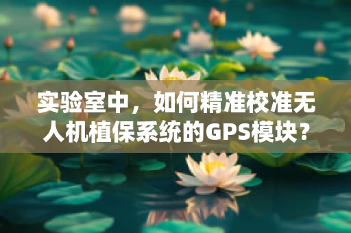 实验室中，如何精准校准无人机植保系统的GPS模块？