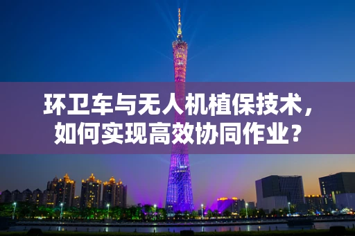 环卫车与无人机植保技术，如何实现高效协同作业？