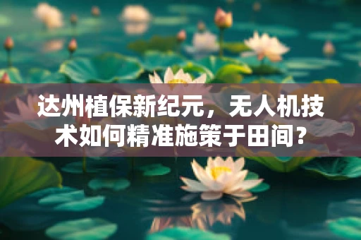 达州植保新纪元，无人机技术如何精准施策于田间？