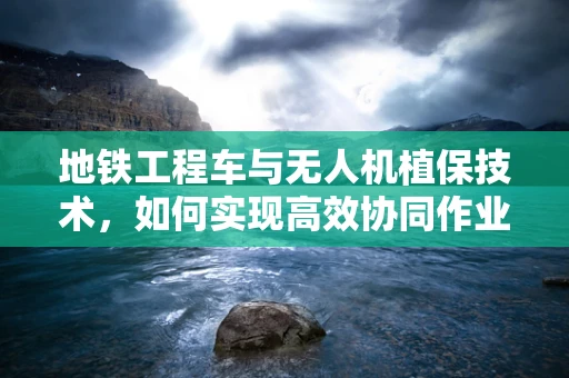 地铁工程车与无人机植保技术，如何实现高效协同作业？
