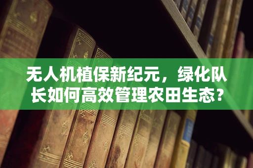无人机植保新纪元，绿化队长如何高效管理农田生态？