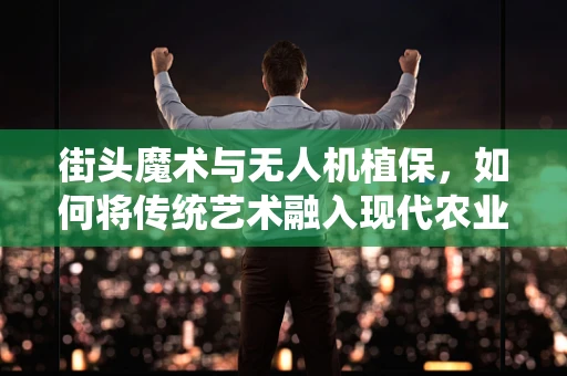 街头魔术与无人机植保，如何将传统艺术融入现代农业的奇迹？