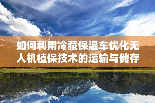 如何利用冷藏保温车优化无人机植保技术的运输与储存？