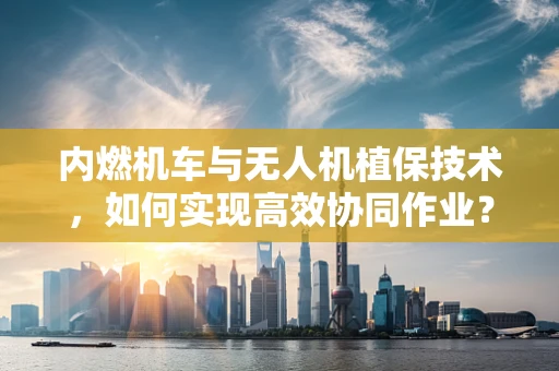 内燃机车与无人机植保技术，如何实现高效协同作业？