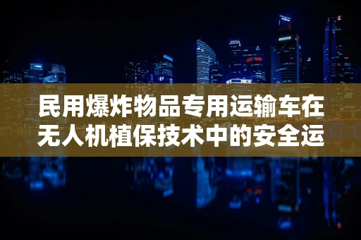 民用爆炸物品专用运输车在无人机植保技术中的安全运输挑战
