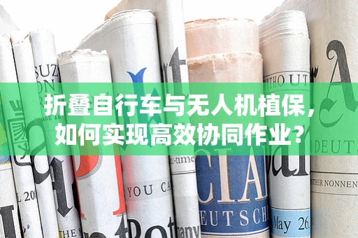 折叠自行车与无人机植保，如何实现高效协同作业？