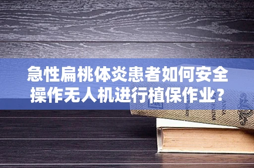 急性扁桃体炎患者如何安全操作无人机进行植保作业？