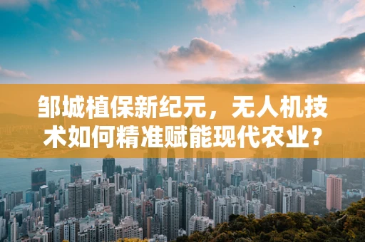 邹城植保新纪元，无人机技术如何精准赋能现代农业？