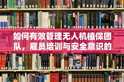 如何有效管理无人机植保团队，雇员培训与安全意识的关键作用？