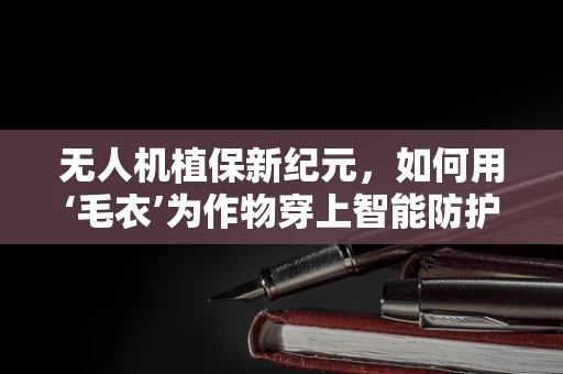 无人机植保新纪元，如何用‘毛衣’为作物穿上智能防护服？
