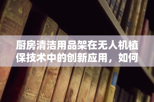 厨房清洁用品架在无人机植保技术中的创新应用，如何实现精准施药与高效管理？