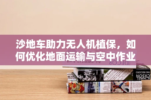 沙地车助力无人机植保，如何优化地面运输与空中作业的协同？