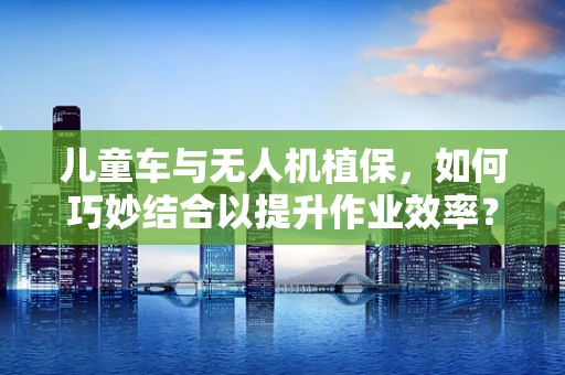 儿童车与无人机植保，如何巧妙结合以提升作业效率？