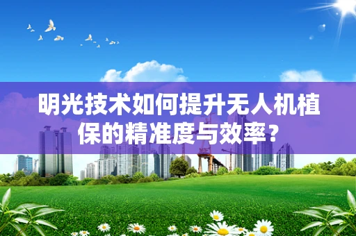 明光技术如何提升无人机植保的精准度与效率？