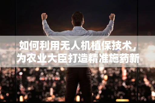 如何利用无人机植保技术，为农业大臣打造精准施药新方案？