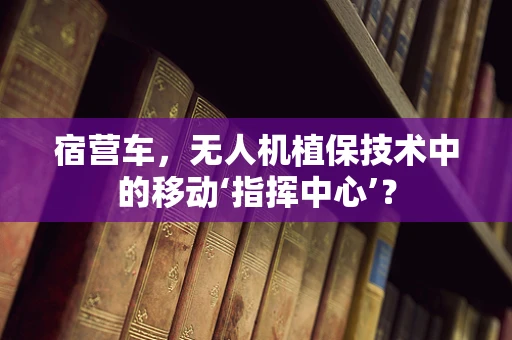 宿营车，无人机植保技术中的移动‘指挥中心’？