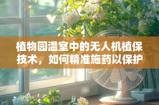 植物园温室中的无人机植保技术，如何精准施药以保护脆弱的植物？