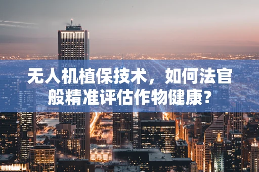 无人机植保技术，如何法官般精准评估作物健康？